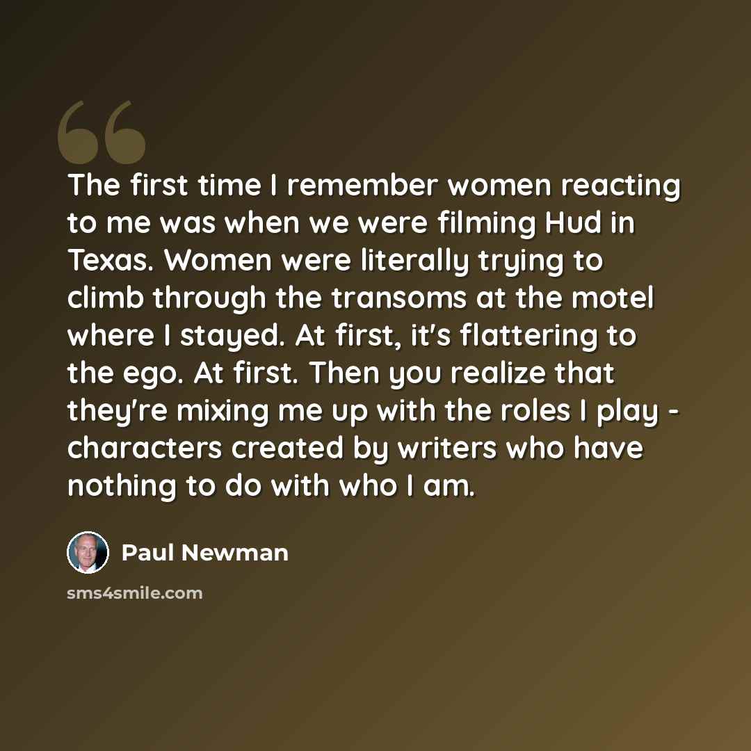 “The first time I remember women reacting to me was when we were filming Hud in Texas. Women were literally trying to climb through the transoms at the motel where I stayed. At first, it's flattering to the ego. At first. Then you realize that they're mixing me up with the roles I play - characters…” quote by Paul Newman