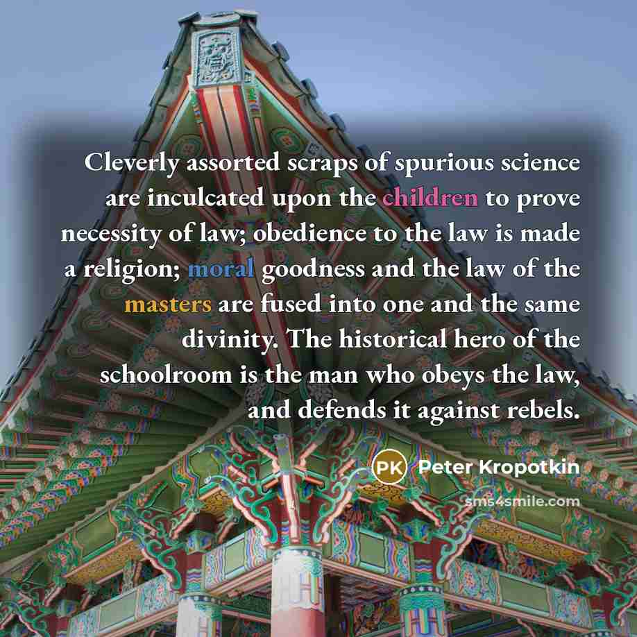“Cleverly assorted scraps of spurious science are inculcated upon the children to prove necessity of law; obedience to the law is made a religion; moral goodness and the law of the masters are fused into one and the same divinity. The historical hero of the schoolroom is the man who obeys the law…” quote by Peter Kropotkin