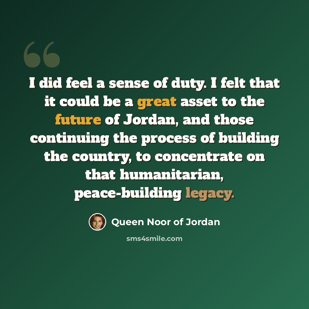 “I did feel a sense of duty. I felt that it could be a great asset to the future of Jordan, and those continuing the process of building the country, to concentrate on that humanitarian, peace-building legacy.” quote by Queen Noor of Jordan