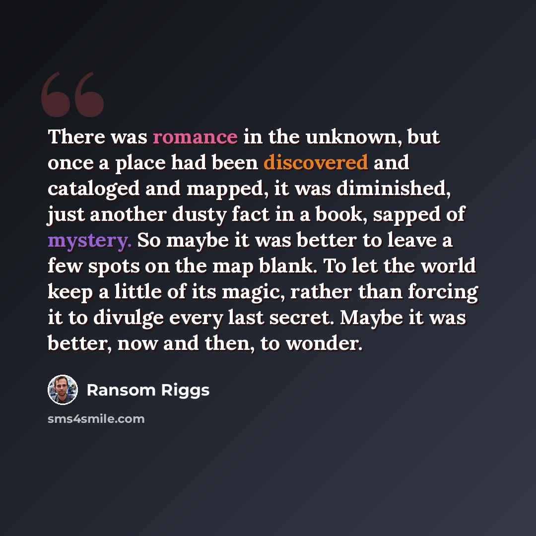 “There was romance in the unknown, but once a place had been discovered and cataloged and mapped, it was diminished, just another dusty fact in a book, sapped of mystery. So maybe it was better to leave a few spots on the map blank. To let the world keep a little of its magic, rather than forcing…” quote by Ransom Riggs