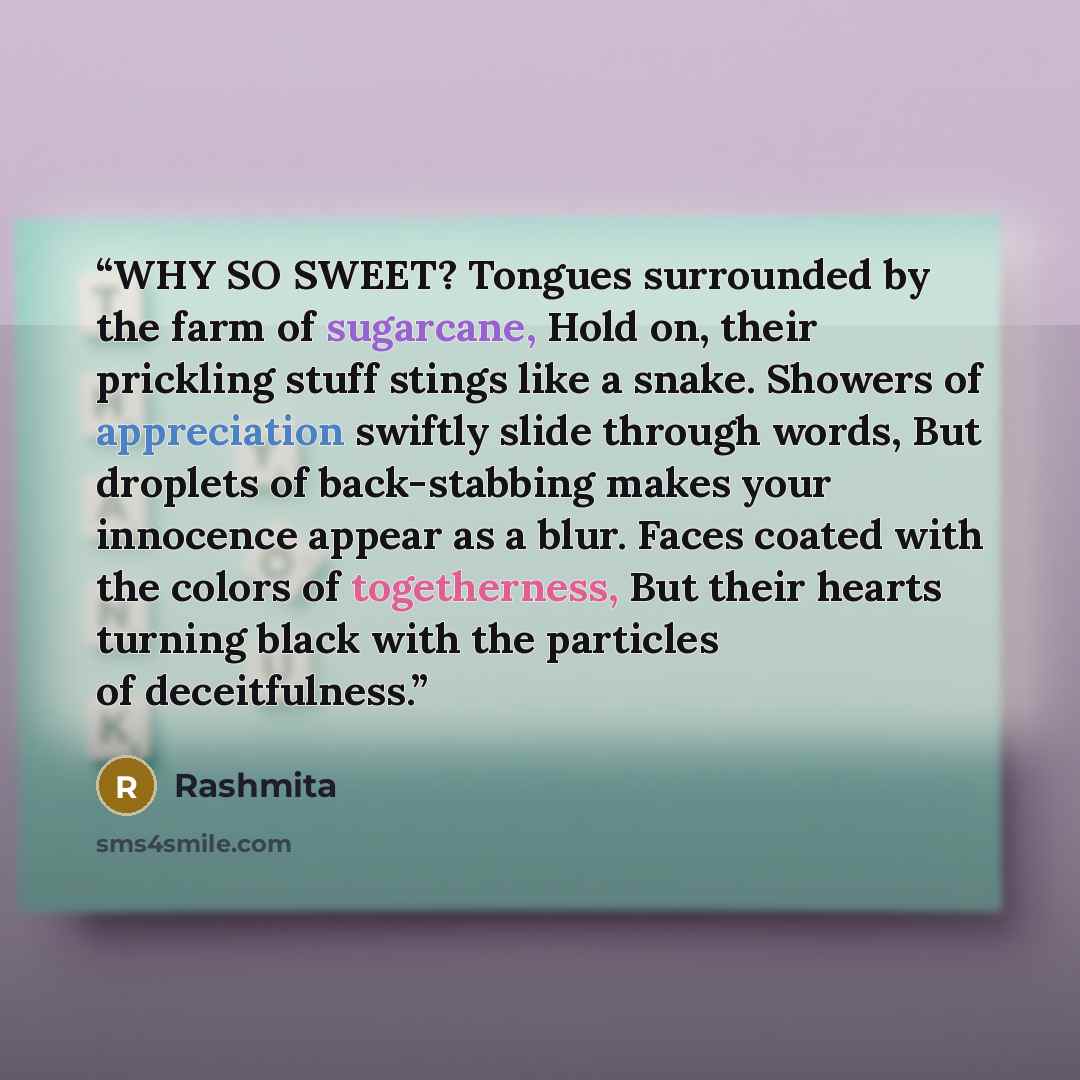 “WHY SO SWEET? Tongues surrounded by the farm of sugarcane, Hold on, their prickling stuff stings like a snake. Showers of appreciation swiftly slide through words, But droplets of back-stabbing makes your innocence appear as a blur. Faces coated with the colors of togetherness, But their hearts…” quote by Rashmita