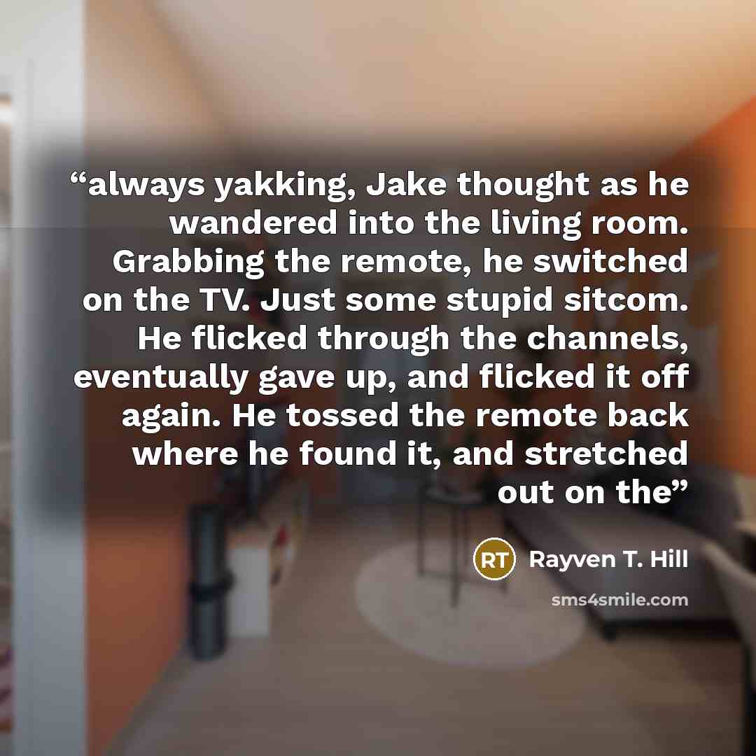 “always yakking, Jake thought as he wandered into the living room. Grabbing the remote, he switched on the TV. Just some stupid sitcom. He flicked through the channels, eventually gave up, and flicked it off again. He tossed the remote back where he found it, and stretched out on the” quote by Rayven T. Hill