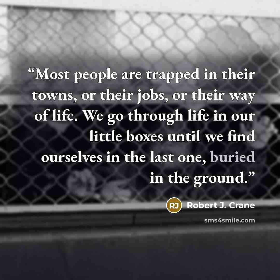 “Most people are trapped in their towns, or their jobs, or their way of life. We go through life in our little boxes until we find ourselves in the last one, buried in the ground.” quote by Robert J. Crane