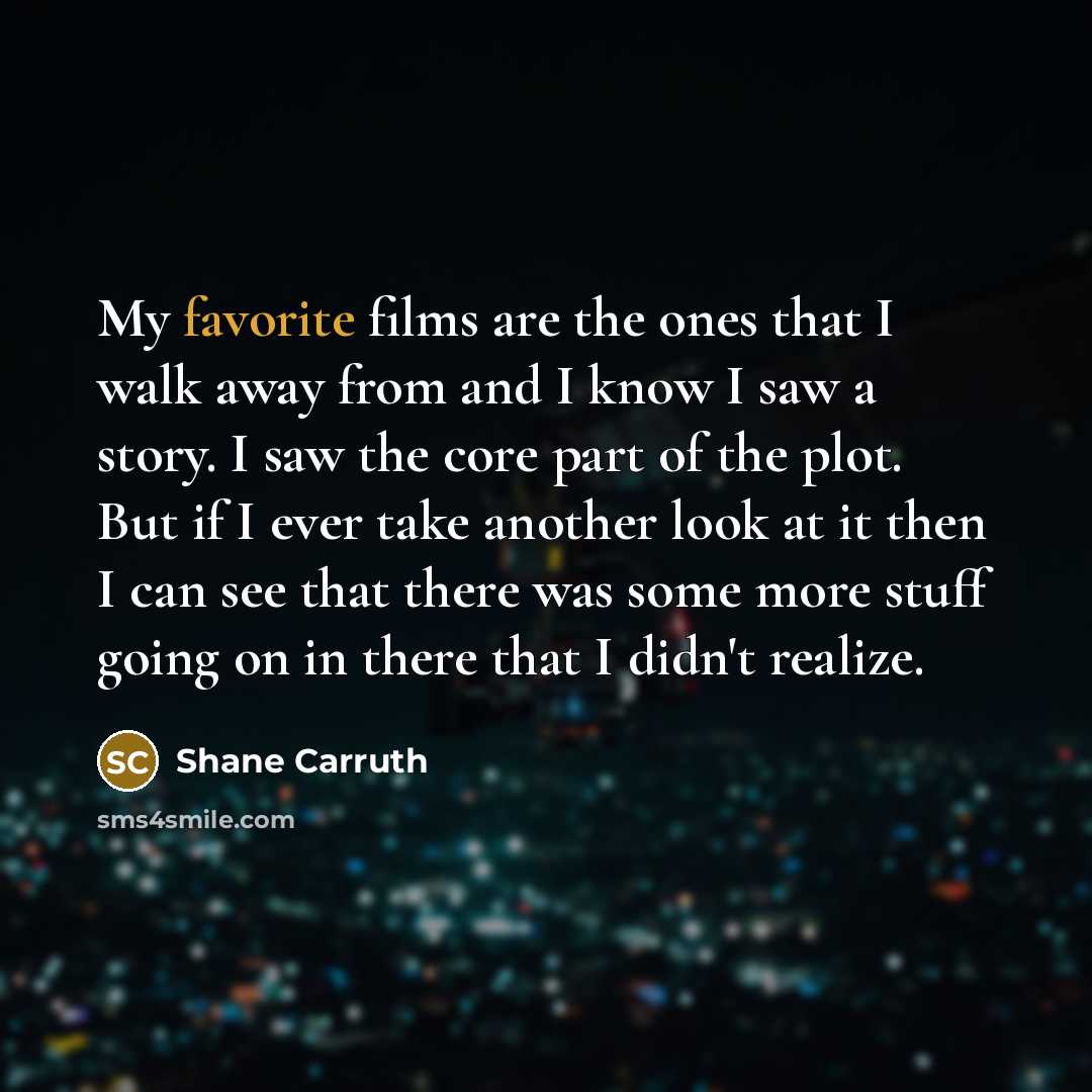 “My favorite films are the ones that I walk away from and I know I saw a story. I saw the core part of the plot. But if I ever take another look at it then I can see that there was some more stuff going on in there that I didn't realize.” quote by Shane Carruth