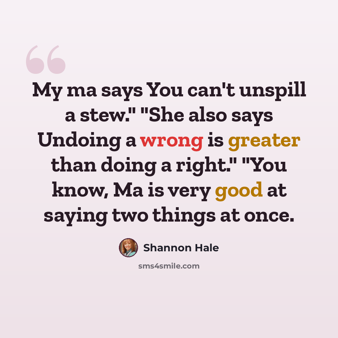 “My ma says You can't unspill a stew." "She also says Undoing a wrong is greater than doing a right." "You know, Ma is very good at saying two things at once.” quote by Shannon Hale