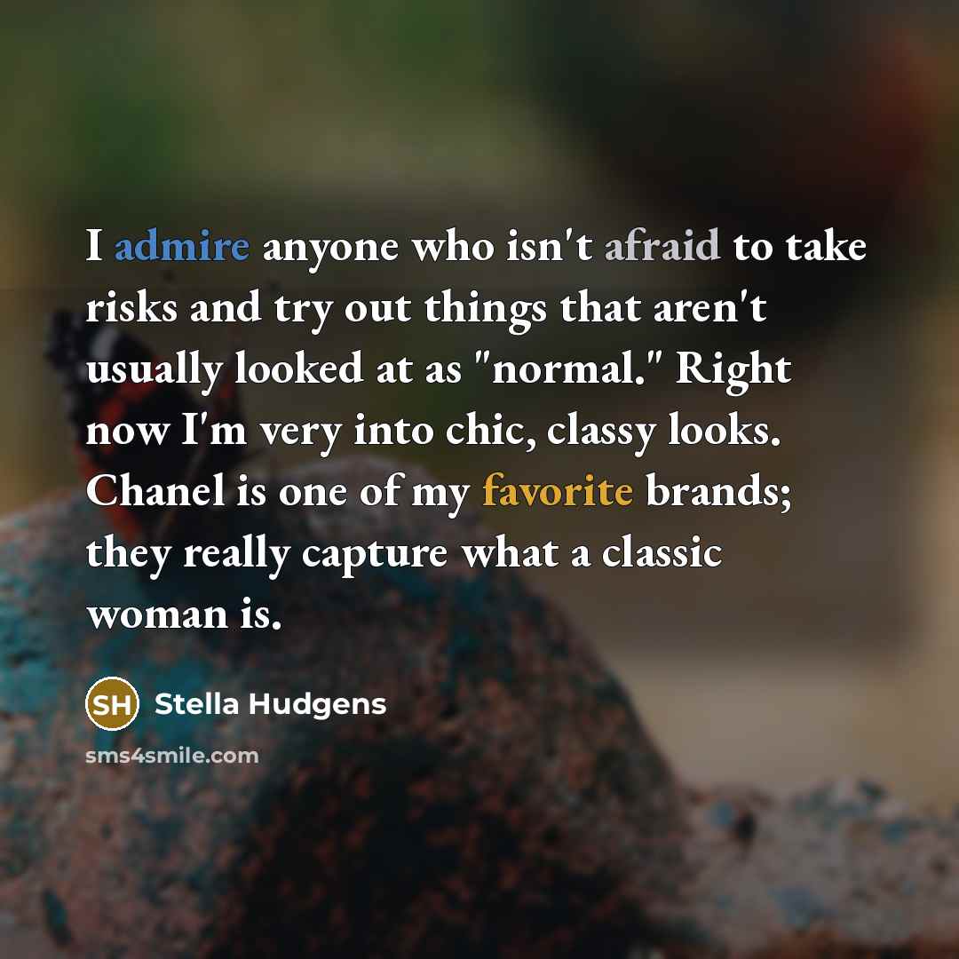 “I admire anyone who isn't afraid to take risks and try out things that aren't usually looked at as "normal." Right now I'm very into chic, classy looks. Chanel is one of my favorite brands; they really capture what a classic woman is.” quote by Stella Hudgens