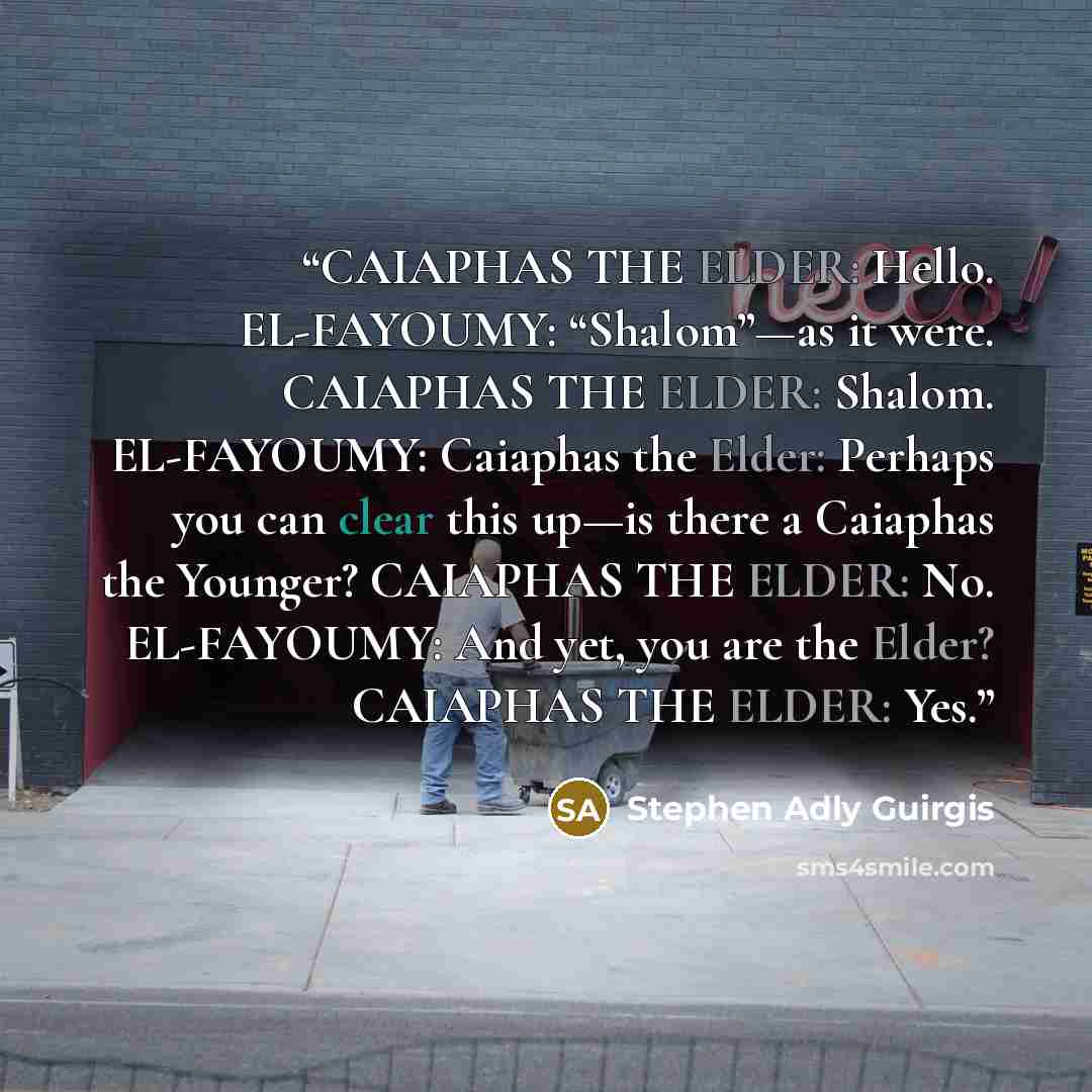 “CAIAPHAS THE ELDER: Hello. EL-FAYOUMY: “Shalom”—as it were. CAIAPHAS THE ELDER: Shalom. EL-FAYOUMY: Caiaphas the Elder: Perhaps you can clear this up—is there a Caiaphas the Younger? CAIAPHAS THE ELDER: No. EL-FAYOUMY: And yet, you are the Elder? CAIAPHAS THE ELDER: Yes.” quote by Stephen Adly Guirgis