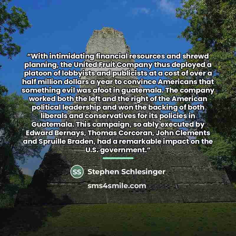 “With intimidating financial resources and shrewd planning, the United Fruit Company thus deployed a platoon of lobbyists and publicists at a cost of over a half million dollars a year to convince Americans that something evil was afoot in guatemala. The company worked both the left and the right…” quote by Stephen Schlesinger
