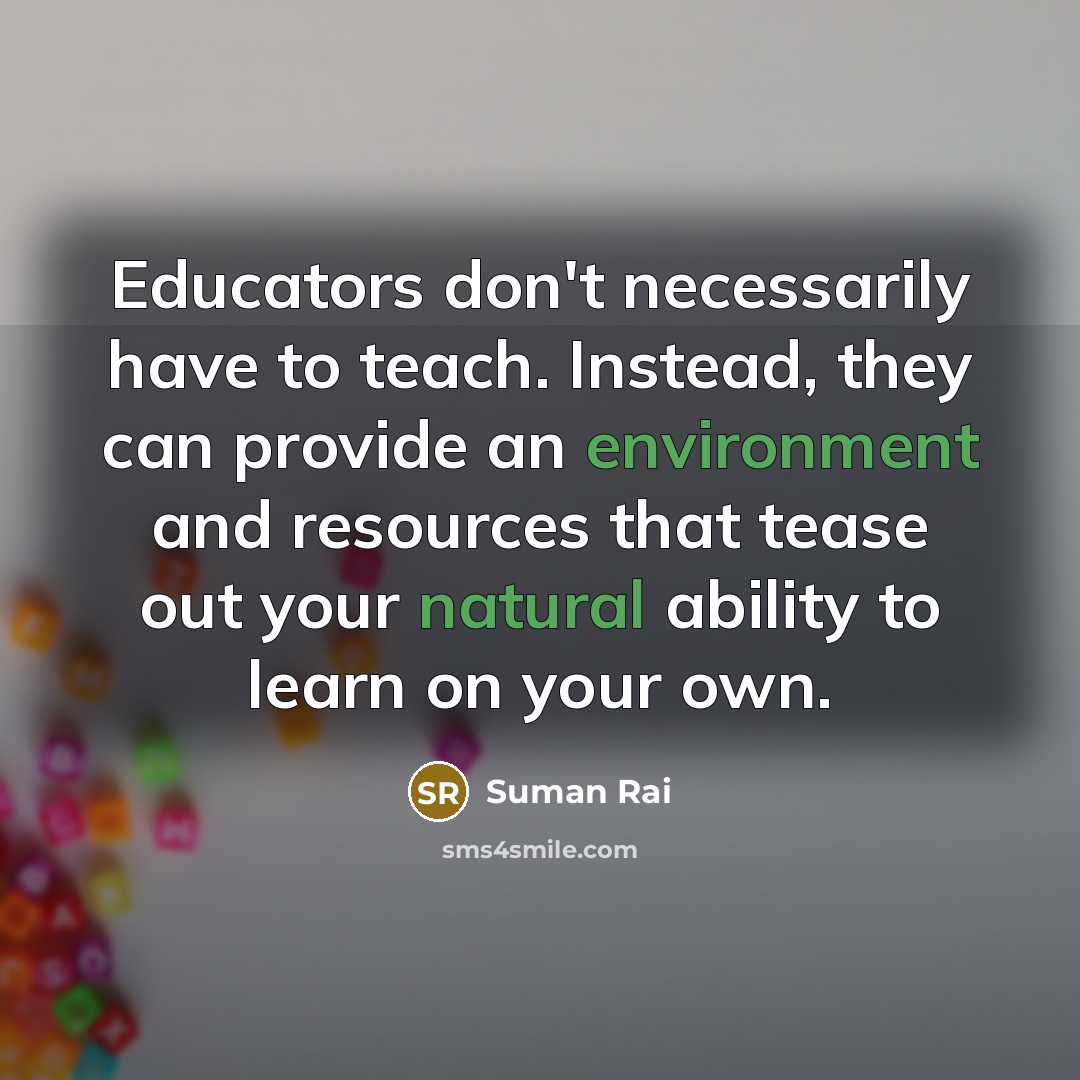“Educators don't necessarily have to teach. Instead, they can provide an environment and resources that tease out your natural ability to learn on your own.” quote by Suman Rai