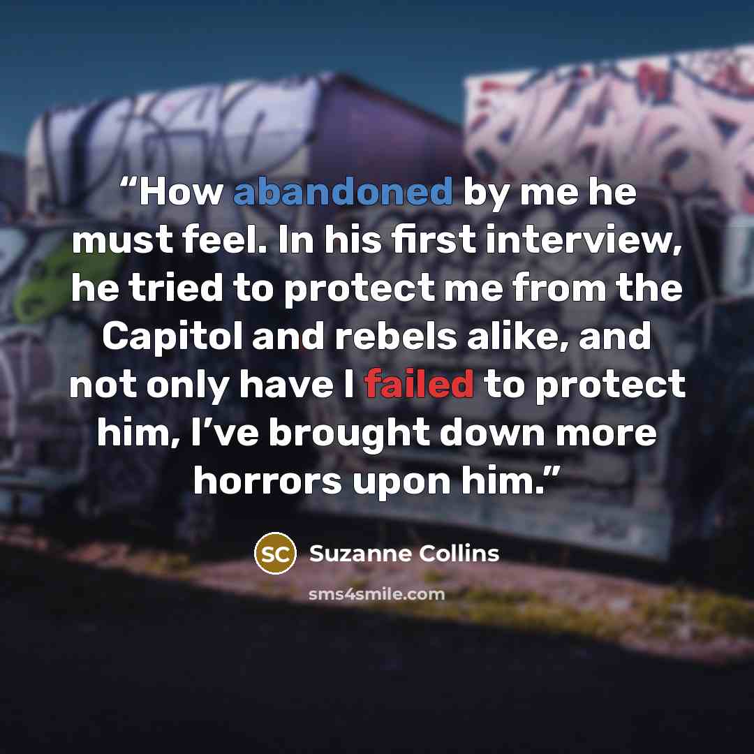 “How abandoned by me he must feel. In his first interview, he tried to protect me from the Capitol and rebels alike, and not only have I failed to protect him, I’ve brought down more horrors upon him.” quote by Suzanne Collins