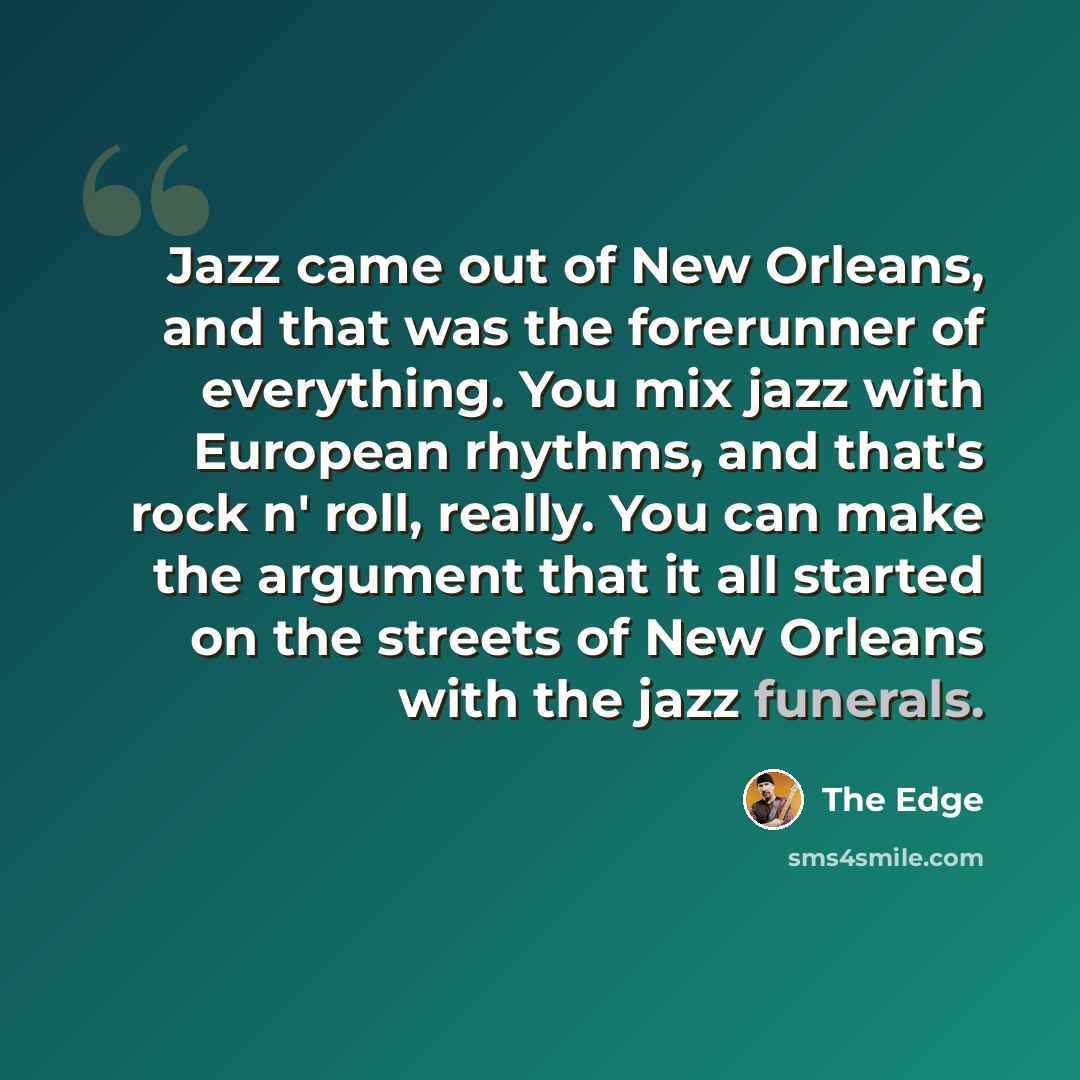 “Jazz came out of New Orleans, and that was the forerunner of everything. You mix jazz with European rhythms, and that's rock n' roll, really. You can make the argument that it all started on the streets of New Orleans with the jazz funerals.” quote by The Edge