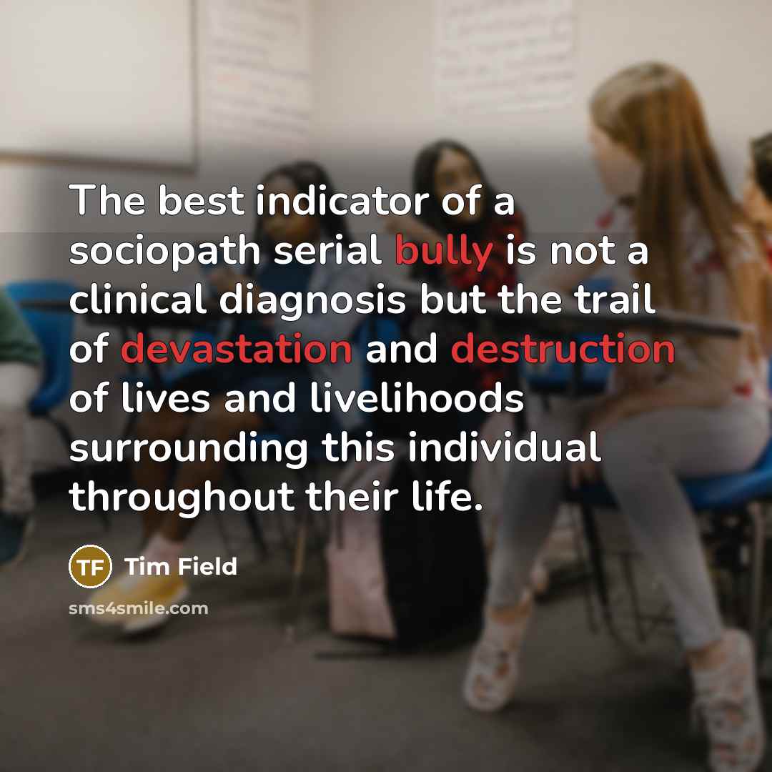 “The best indicator of a sociopath serial bully is not a clinical diagnosis but the trail of devastation and destruction of lives and livelihoods surrounding this individual throughout their life.” quote by Tim Field