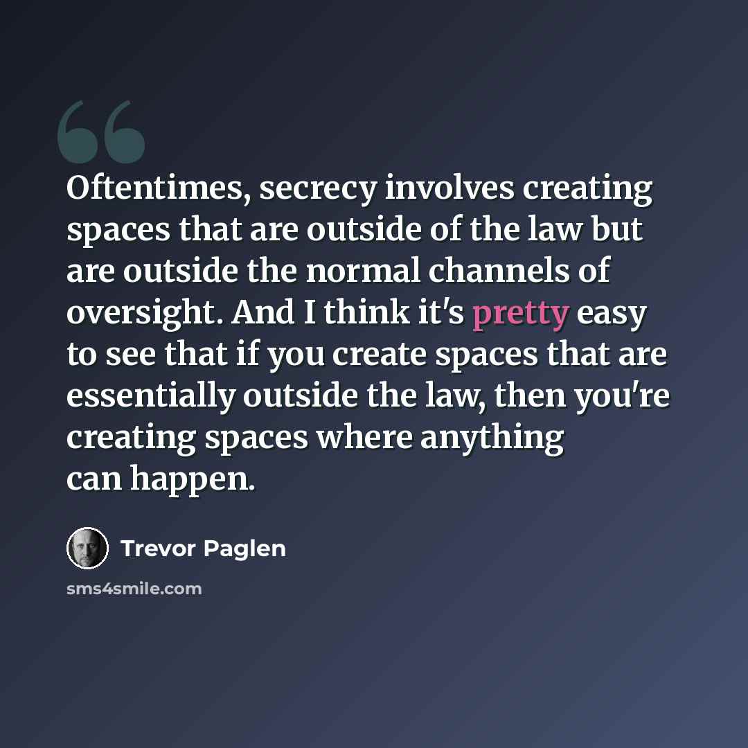 “Oftentimes, secrecy involves creating spaces that are outside of the law but are outside the normal channels of oversight. And I think it's pretty easy to see that if you create spaces that are essentially outside the law, then you're creating spaces where anything can happen.” quote by Trevor Paglen