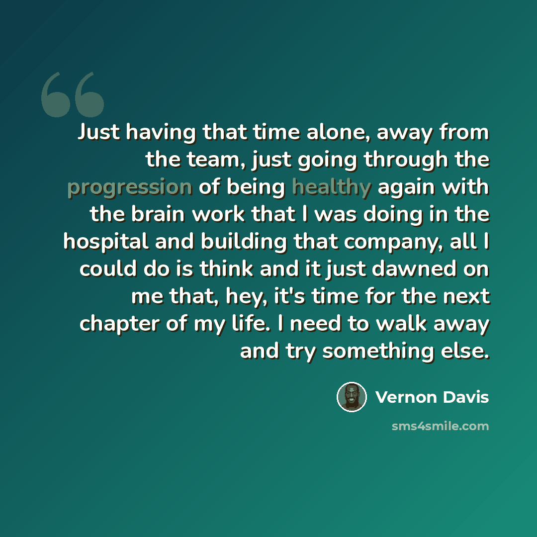 “Just having that time alone, away from the team, just going through the progression of being healthy again with the brain work that I was doing in the hospital and building that company, all I could do is think and it just dawned on me that, hey, it's time for the next chapter of my life. I need…” quote by Vernon Davis