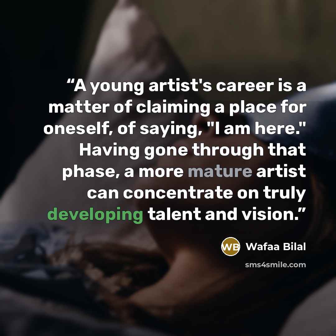 “A young artist's career is a matter of claiming a place for oneself, of saying, "I am here." Having gone through that phase, a more mature artist can concentrate on truly developing talent and vision.” quote by Wafaa Bilal