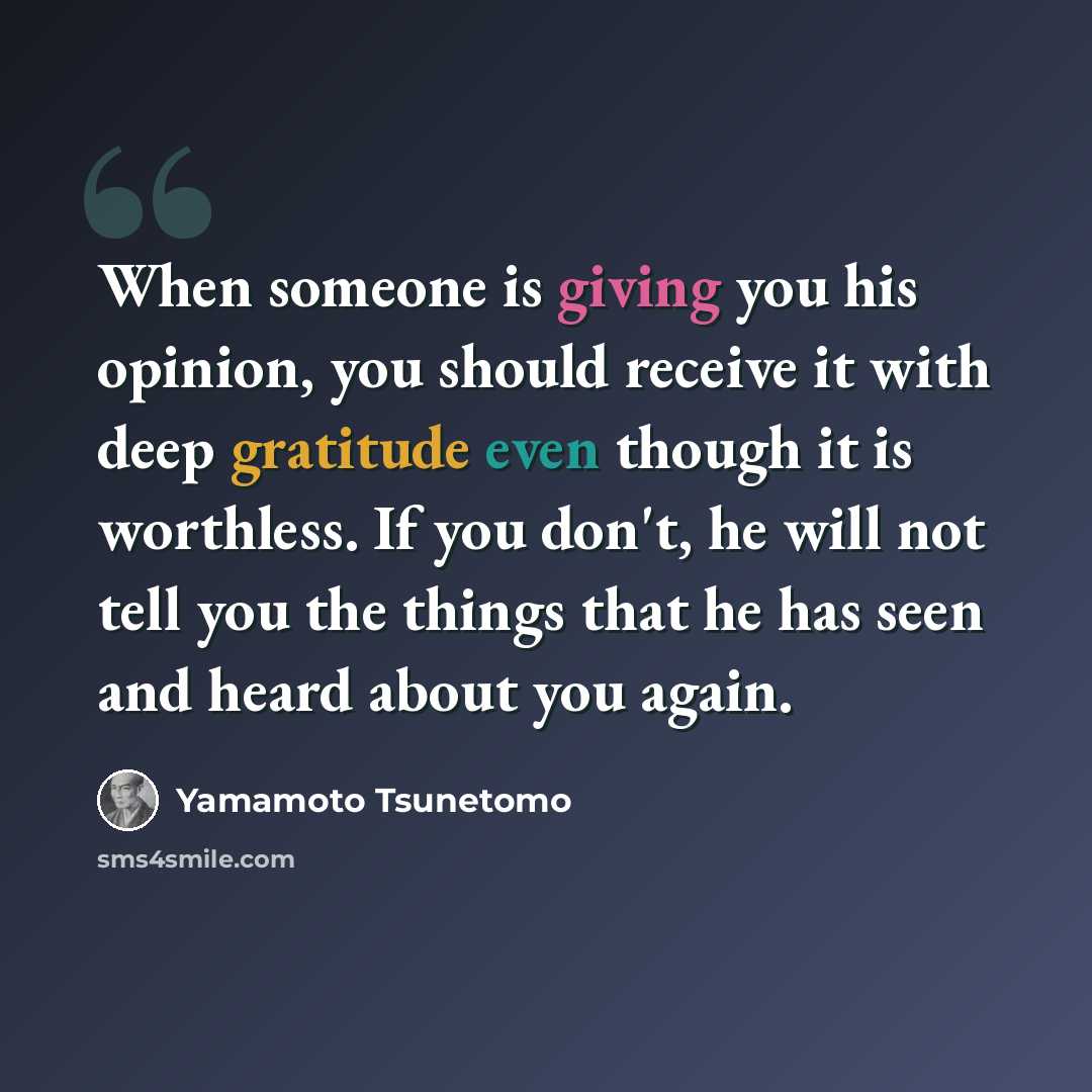 “When someone is giving you his opinion, you should receive it with deep gratitude even though it is worthless. If you don't, he will not tell you the things that he has seen and heard about you again.” quote by Yamamoto Tsunetomo