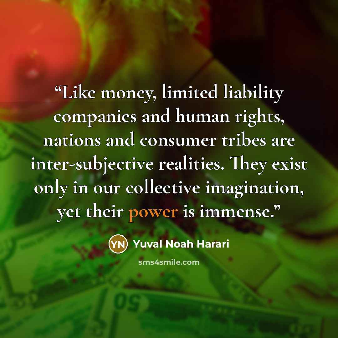 “Like money, limited liability companies and human rights, nations and consumer tribes are inter-subjective realities. They exist only in our collective imagination, yet their power is immense.” quote by Yuval Noah Harari