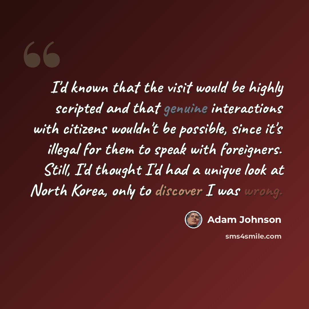 “I'd known that the visit would be highly scripted and that genuine interactions with citizens wouldn't be possible, since it's illegal for them to speak with foreigners. Still, I'd thought I'd had a unique look at North Korea, only to discover I was wrong.” quote by Adam Johnson
