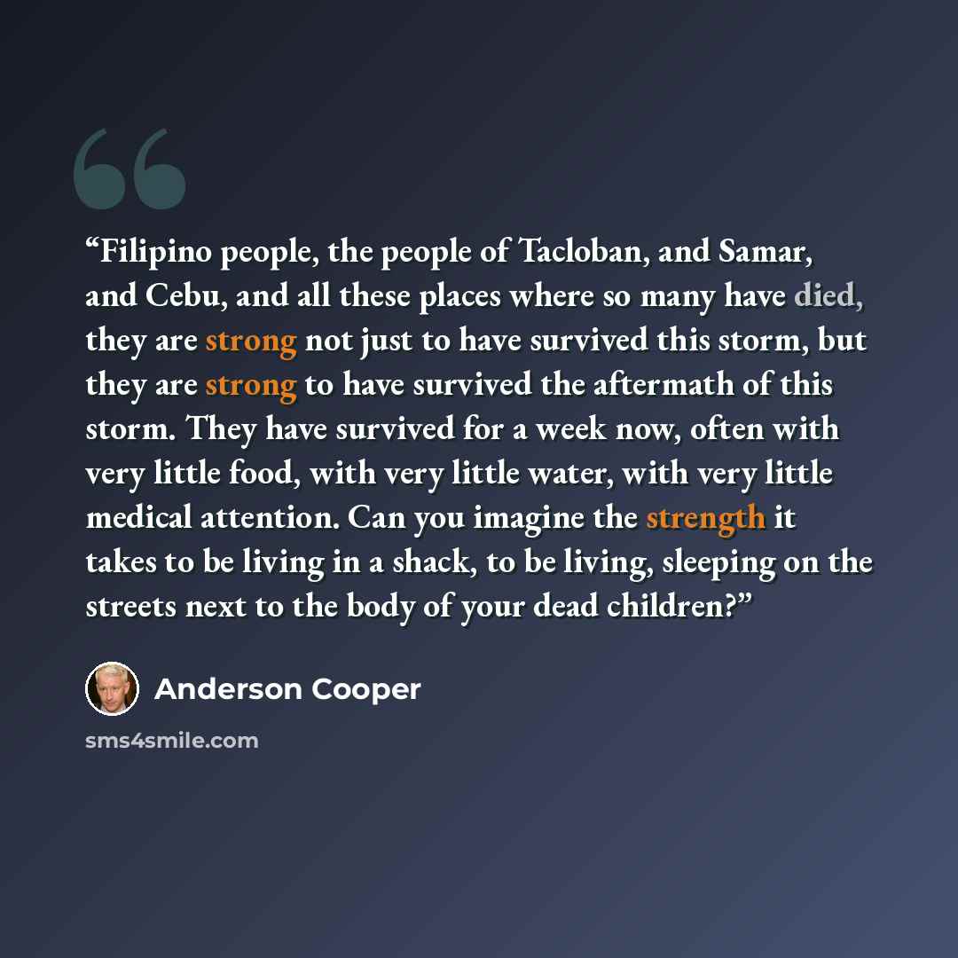 “Filipino people, the people of Tacloban, and Samar, and Cebu, and all these places where so many have died, they are strong not just to have survived this storm, but they are strong to have survived the aftermath of this storm. They have survived for a week now, often with very little food, with…” quote by Anderson Cooper
