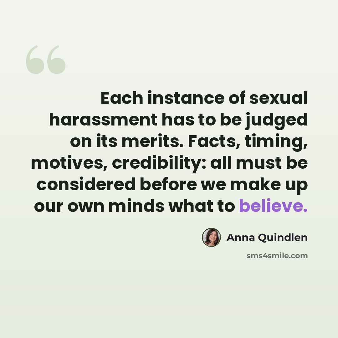 “Each instance of sexual harassment has to be judged on its merits. Facts, timing, motives, credibility: all must be considered before we make up our own minds what to believe.” quote by Anna Quindlen