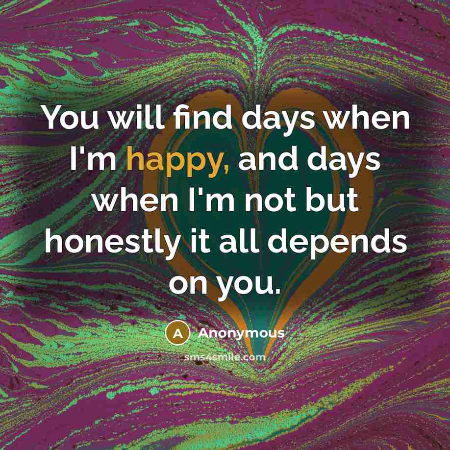 “You will find days when I'm happy, and days when I'm not but honestly it all depends on you.” quote by Anonymous