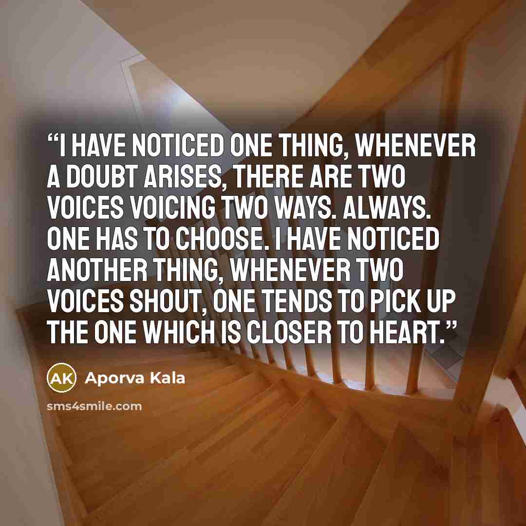 “I have noticed one thing, whenever a doubt arises, there are two voices voicing two ways. Always. One has to choose. I have noticed another thing, whenever two voices shout, one tends to pick up the one which is closer to heart.” quote by Aporva Kala