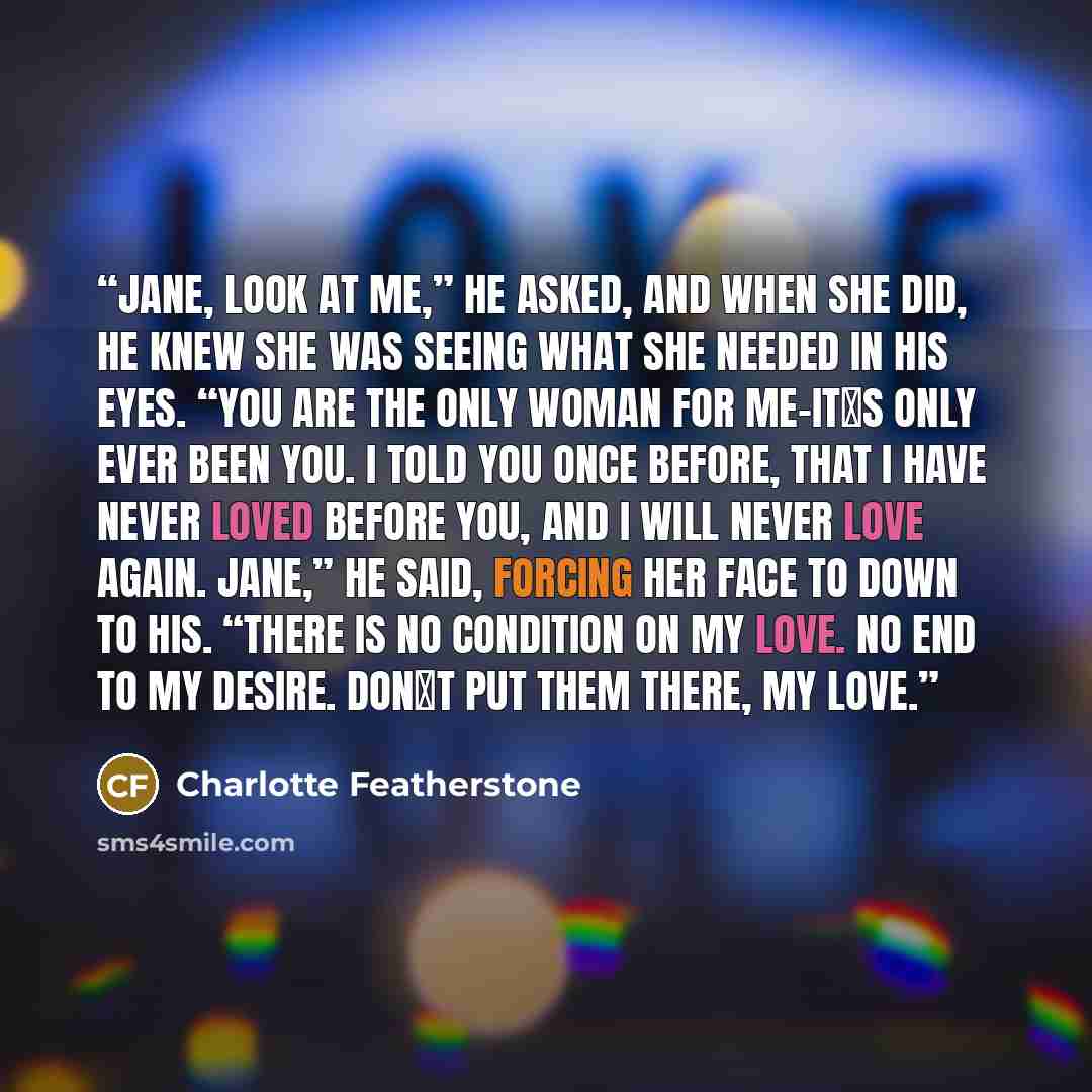 “Jane, look at me,” he asked, and when she did, he knew she was seeing what she needed in his eyes. “You are the only woman for me–it‟s only ever been you. I told you once before, that I have never loved before you, and I will never love again. Jane,” he said, forcing her face to down to his…” quote by Charlotte Featherstone