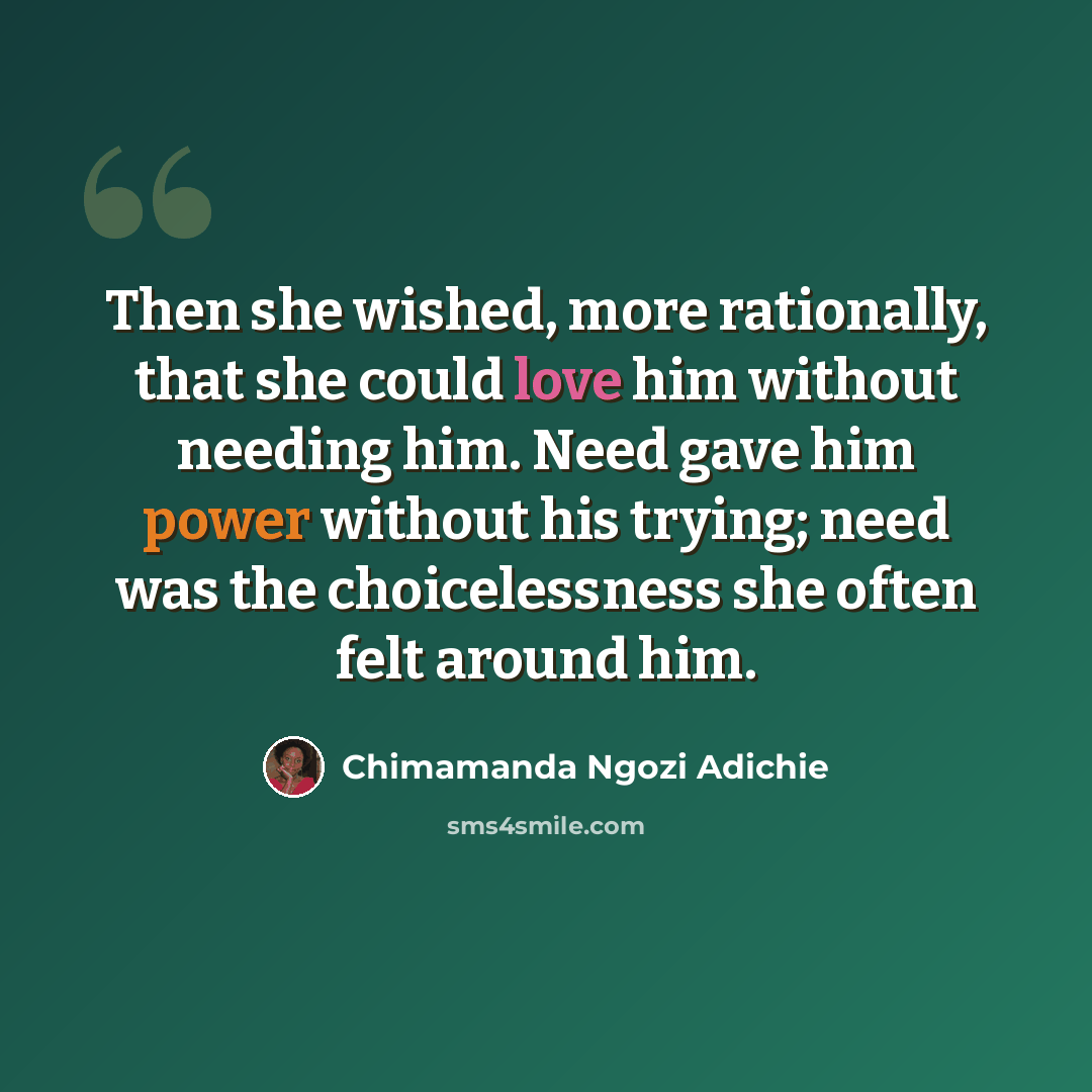 “Then she wished, more rationally, that she could love him without needing him. Need gave him power without his trying; need was the choicelessness she often felt around him.” quote by Chimamanda Ngozi Adichie