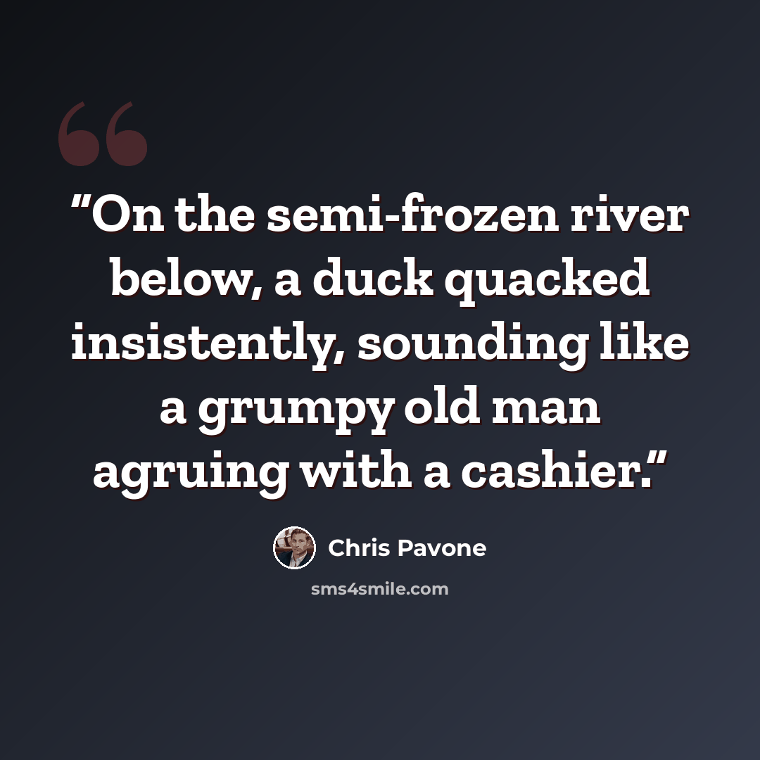 “On the semi-frozen river below, a duck quacked insistently, sounding like a grumpy old man agruing with a cashier.” quote by Chris Pavone