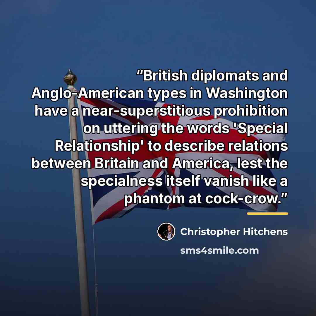 “British diplomats and Anglo-American types in Washington have a near-superstitious prohibition on uttering the words 'Special Relationship' to describe relations between Britain and America, lest the specialness itself vanish like a phantom at cock-crow.” quote by Christopher Hitchens