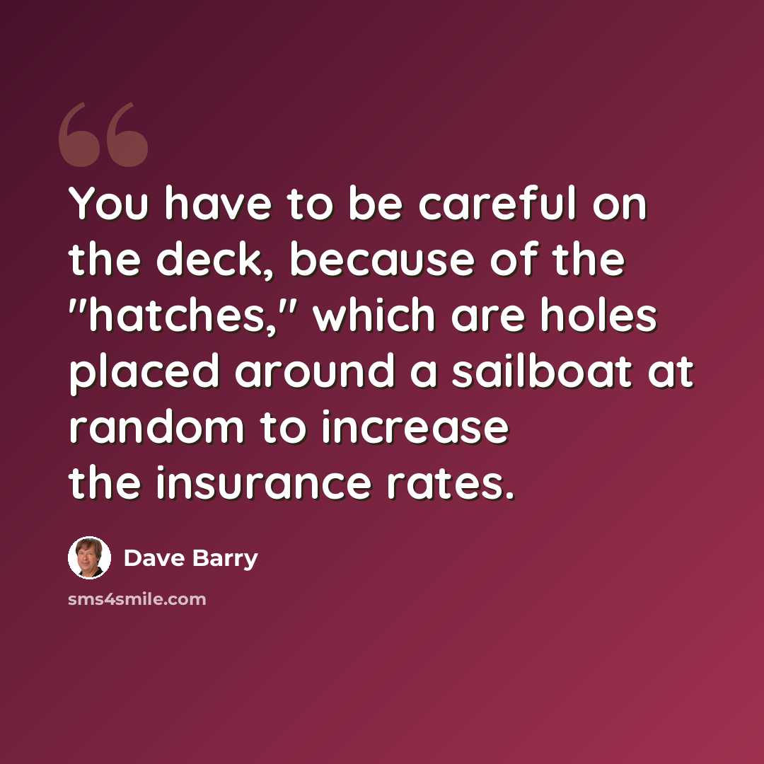 “You have to be careful on the deck, because of the "hatches," which are holes placed around a sailboat at random to increase the insurance rates.” quote by Dave Barry
