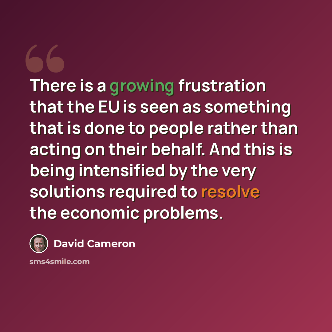 “There is a growing frustration that the EU is seen as something that is done to people rather than acting on their behalf. And this is being intensified by the very solutions required to resolve the economic problems.” quote by David Cameron