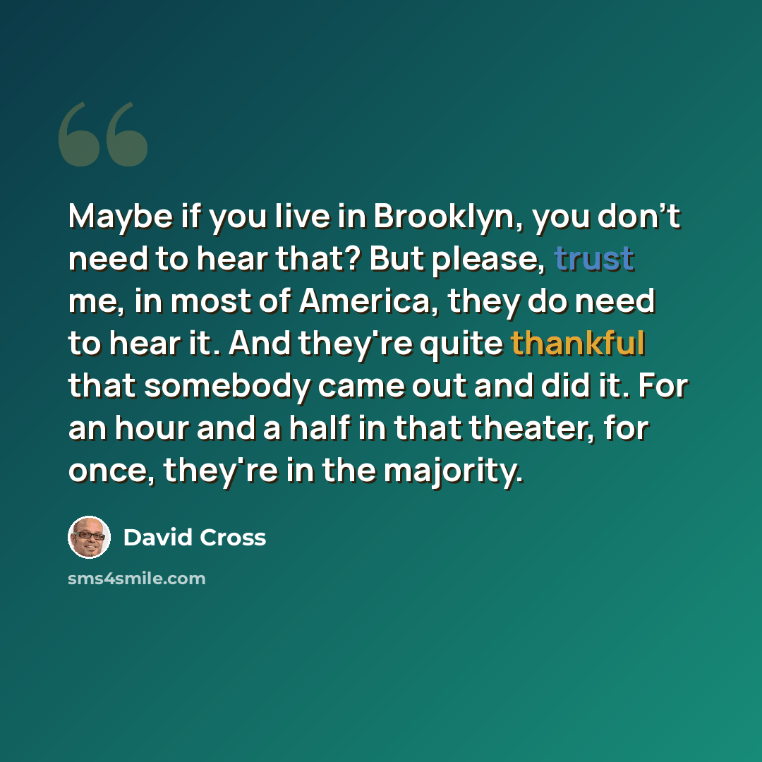 “Maybe if you live in Brooklyn, you don't need to hear that? But please, trust me, in most of America, they do need to hear it. And they're quite thankful that somebody came out and did it. For an hour and a half in that theater, for once, they're in the majority.” quote by David Cross