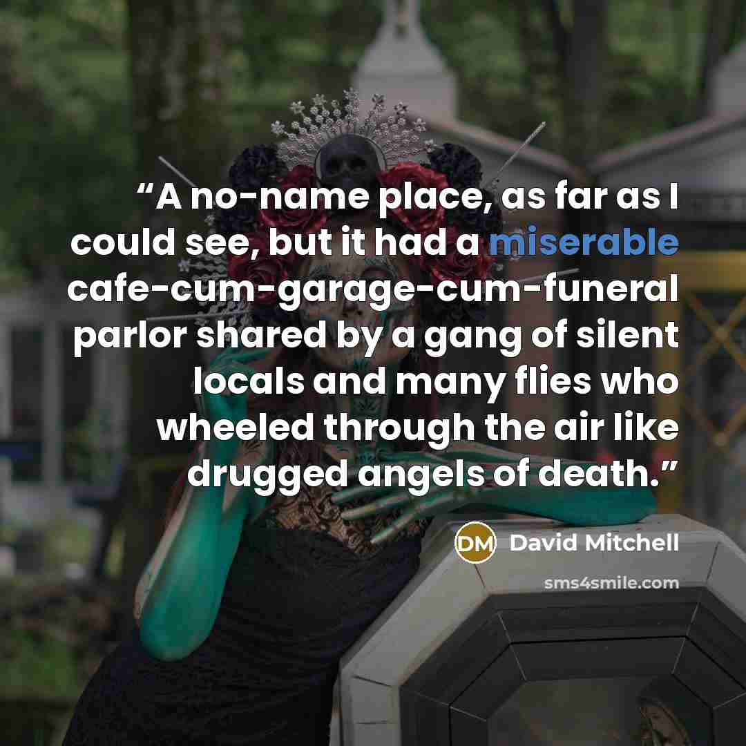 “A no-name place, as far as I could see, but it had a miserable cafe-cum-garage-cum-funeral parlor shared by a gang of silent locals and many flies who wheeled through the air like drugged angels of death.” quote by David Mitchell