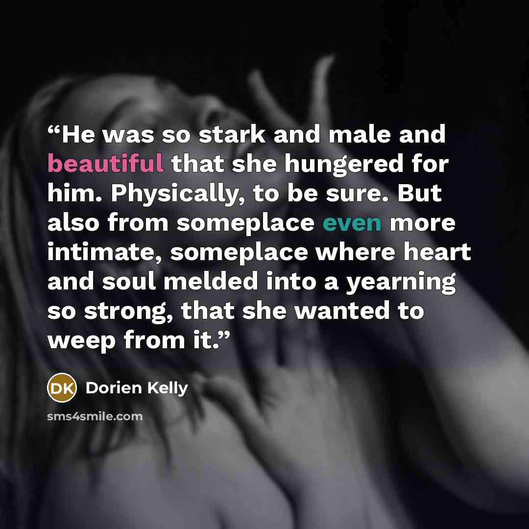 “He was so stark and male and beautiful that she hungered for him. Physically, to be sure. But also from someplace even more intimate, someplace where heart and soul melded into a yearning so strong, that she wanted to weep from it.” quote by Dorien Kelly
