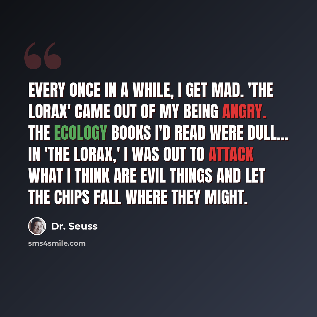 “Every once in a while, I get mad. 'The Lorax' came out of my being angry. The ecology books I'd read were dull... In 'The Lorax,' I was out to attack what I think are evil things and let the chips fall where they might.” quote by Dr. Seuss