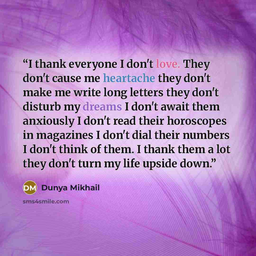 “I thank everyone I don't love. They don't cause me heartache they don't make me write long letters they don't disturb my dreams I don't await them anxiously I don't read their horoscopes in magazines I don't dial their numbers I don't think of them. I thank them a lot they don't turn my life…” quote by Dunya Mikhail