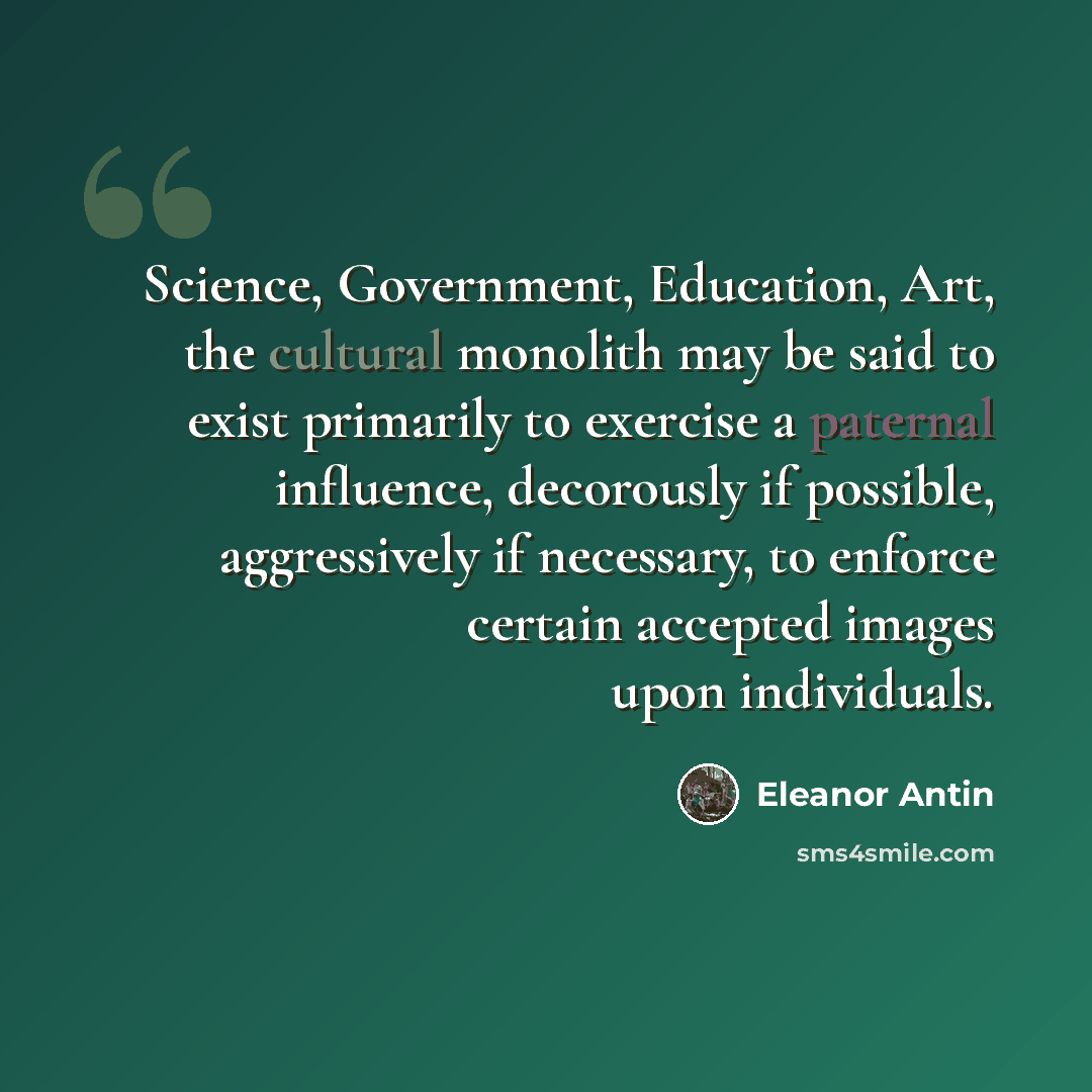 “Science, Government, Education, Art, the cultural monolith may be said to exist primarily to exercise a paternal influence, decorously if possible, aggressively if necessary, to enforce certain accepted images upon individuals.” quote by Eleanor Antin
