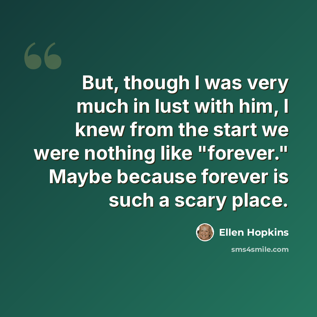 “But, though I was very much in lust with him, I knew from the start we were nothing like "forever." Maybe because forever is such a scary place.” quote by Ellen Hopkins