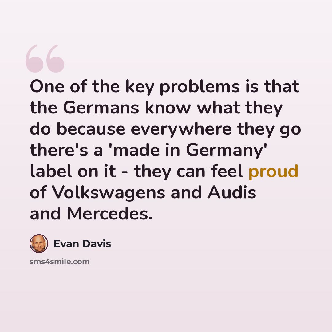 “One of the key problems is that the Germans know what they do because everywhere they go there's a 'made in Germany' label on it - they can feel proud of Volkswagens and Audis and Mercedes.” quote by Evan Davis