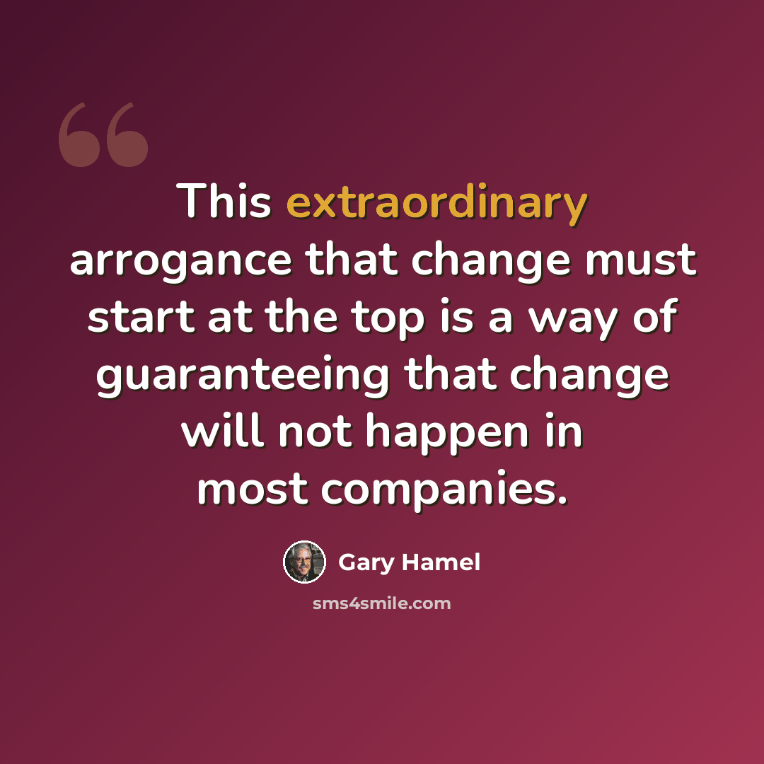 “This extraordinary arrogance that change must start at the top is a way of guaranteeing that change will not happen in most companies.” quote by Gary Hamel