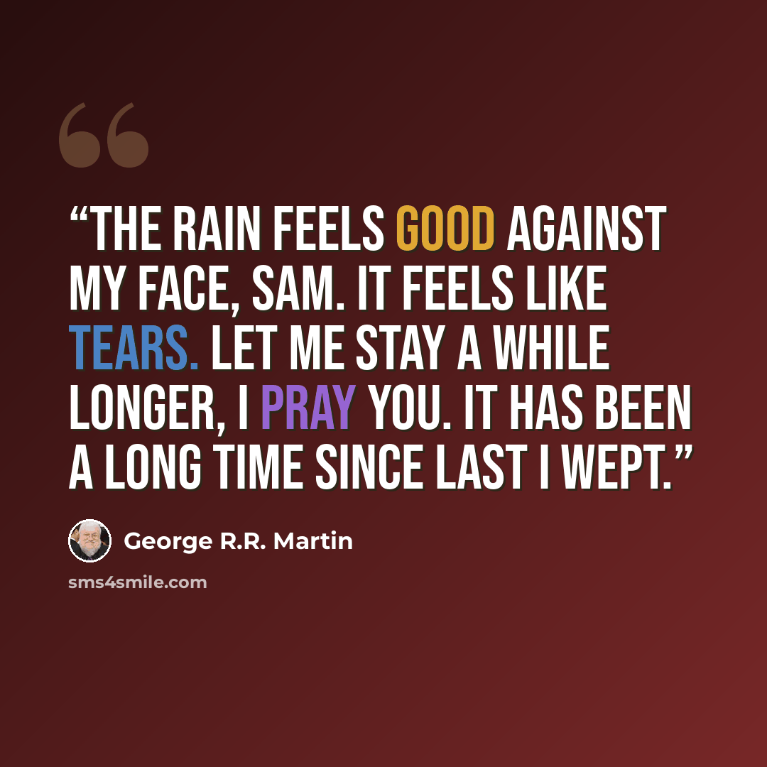 “The rain feels good against my face, Sam. It feels like tears. Let me stay a while longer, I pray you. It has been a long time since last I wept.” quote by George R.R. Martin