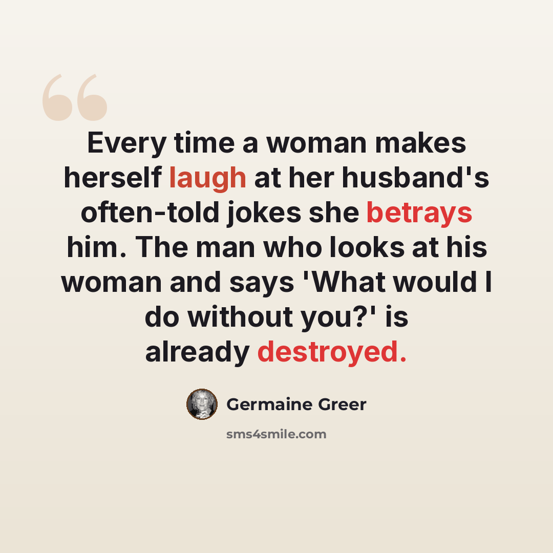 “Every time a woman makes herself laugh at her husband's often-told jokes she betrays him. The man who looks at his woman and says 'What would I do without you?' is already destroyed.” quote by Germaine Greer