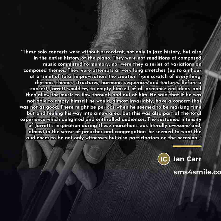 “These solo concerts were without precedent, not only in jazz history, but also in the entire history of the piano. They were not renditions of composed music committed to memory, nor were they a series of variations on composed themes. They were attempts at very long stretches (up to an hour at a…” quote by Ian Carr