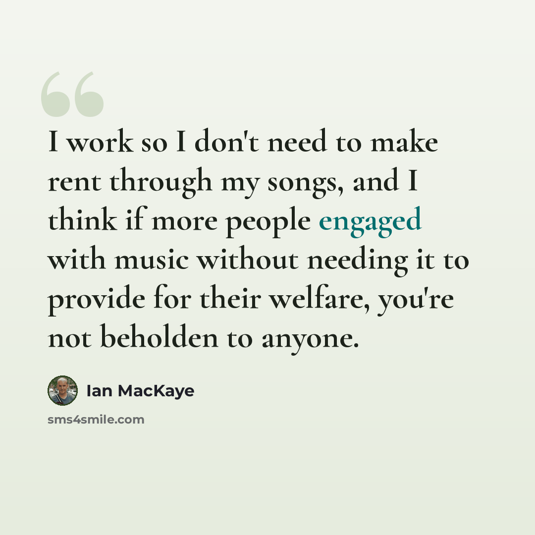 “I work so I don't need to make rent through my songs, and I think if more people engaged with music without needing it to provide for their welfare, you're not beholden to anyone.” quote by Ian MacKaye