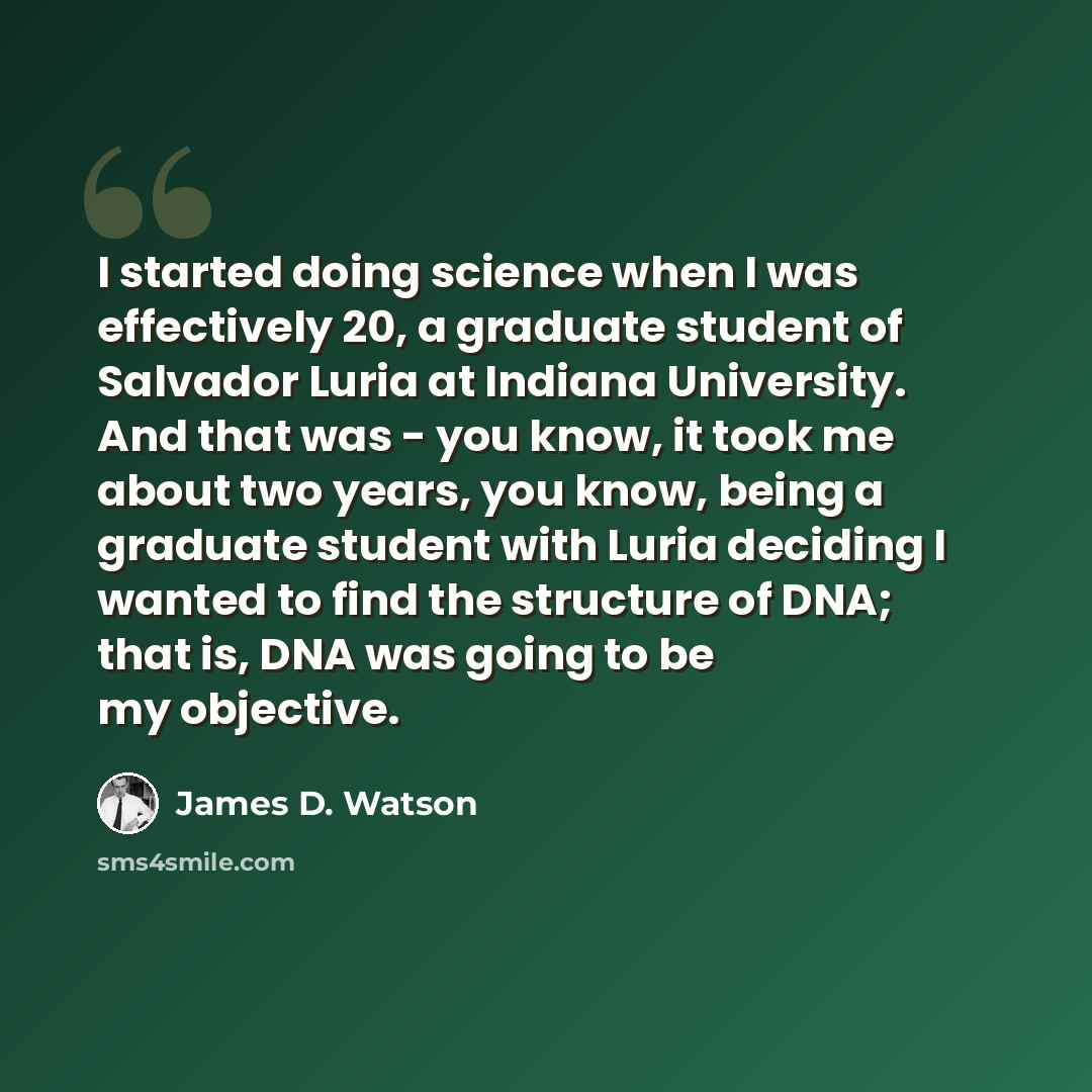 “I started doing science when I was effectively 20, a graduate student of Salvador Luria at Indiana University. And that was - you know, it took me about two years, you know, being a graduate student with Luria deciding I wanted to find the structure of DNA; that is, DNA was going to be my objective.” quote by James D. Watson