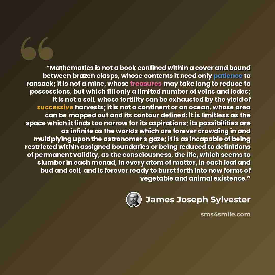 “Mathematics is not a book confined within a cover and bound between brazen clasps, whose contents it need only patience to ransack; it is not a mine, whose treasures may take long to reduce to possessions, but which fill only a limited number of veins and lodes; it is not a soil, whose fertility…” quote by James Joseph Sylvester