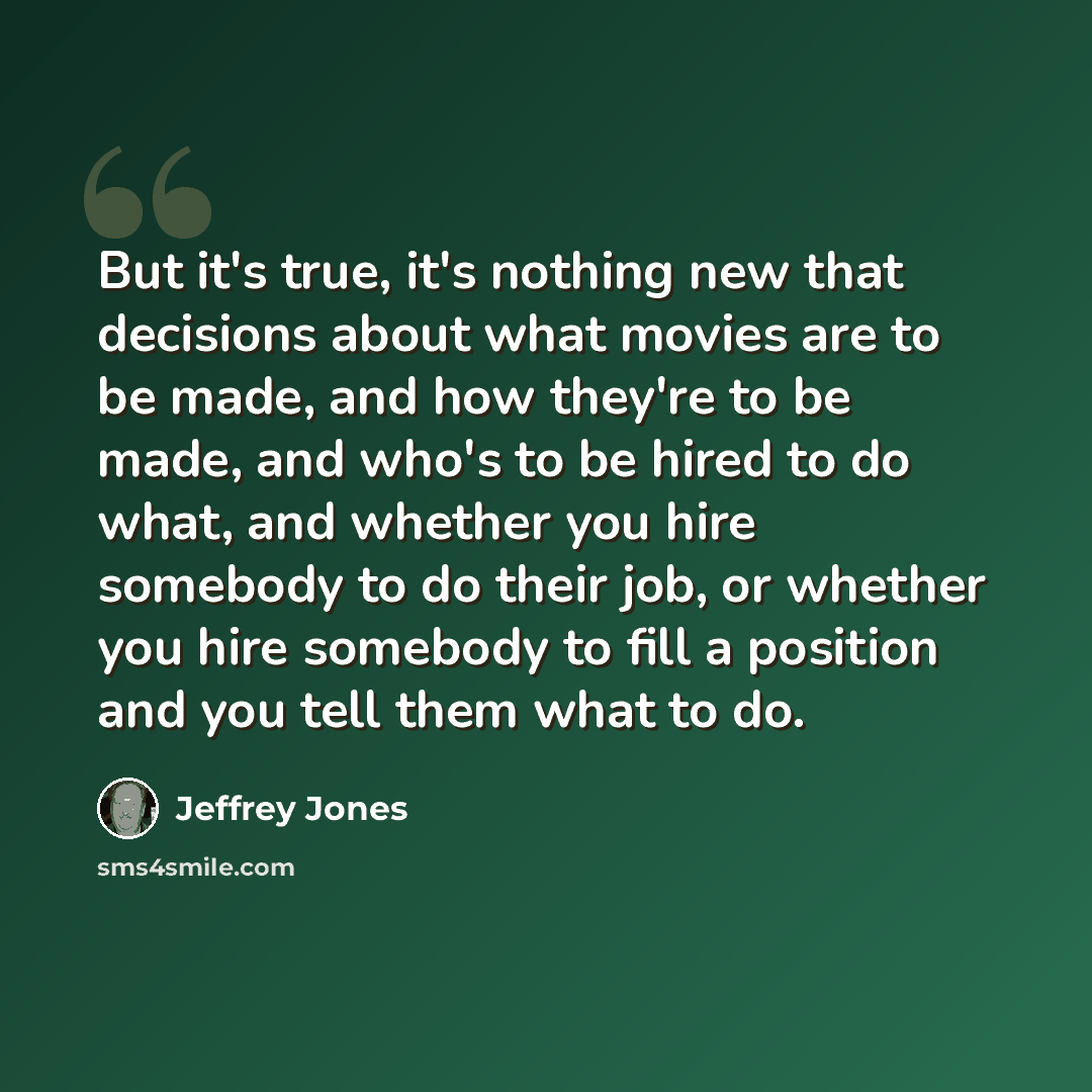 “But it's true, it's nothing new that decisions about what movies are to be made, and how they're to be made, and who's to be hired to do what, and whether you hire somebody to do their job, or whether you hire somebody to fill a position and you tell them what to do.” quote by Jeffrey Jones