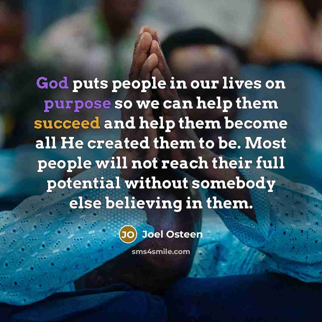 “God puts people in our lives on purpose so we can help them succeed and help them become all He created them to be. Most people will not reach their full potential without somebody else believing in them.” quote by Joel Osteen