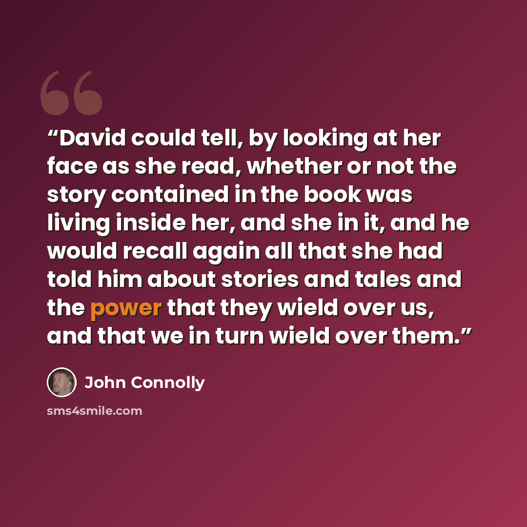 “David could tell, by looking at her face as she read, whether or not the story contained in the book was living inside her, and she in it, and he would recall again all that she had told him about stories and tales and the power that they wield over us, and that we in turn wield over them.” quote by John Connolly